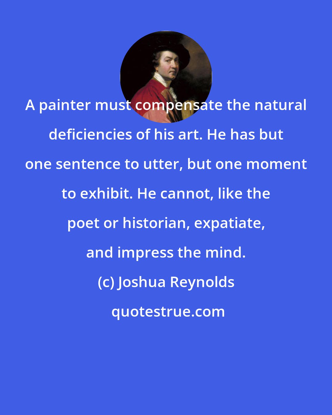 Joshua Reynolds: A painter must compensate the natural deficiencies of his art. He has but one sentence to utter, but one moment to exhibit. He cannot, like the poet or historian, expatiate, and impress the mind.