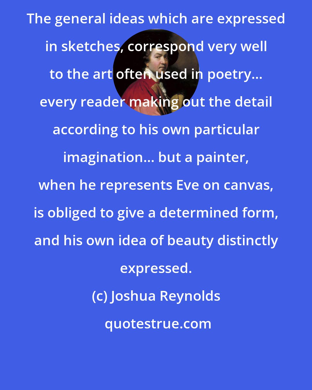 Joshua Reynolds: The general ideas which are expressed in sketches, correspond very well to the art often used in poetry... every reader making out the detail according to his own particular imagination... but a painter, when he represents Eve on canvas, is obliged to give a determined form, and his own idea of beauty distinctly expressed.