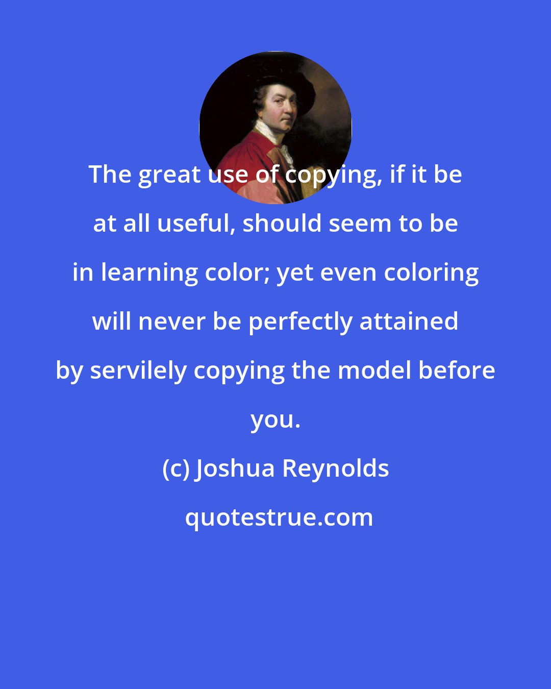 Joshua Reynolds: The great use of copying, if it be at all useful, should seem to be in learning color; yet even coloring will never be perfectly attained by servilely copying the model before you.