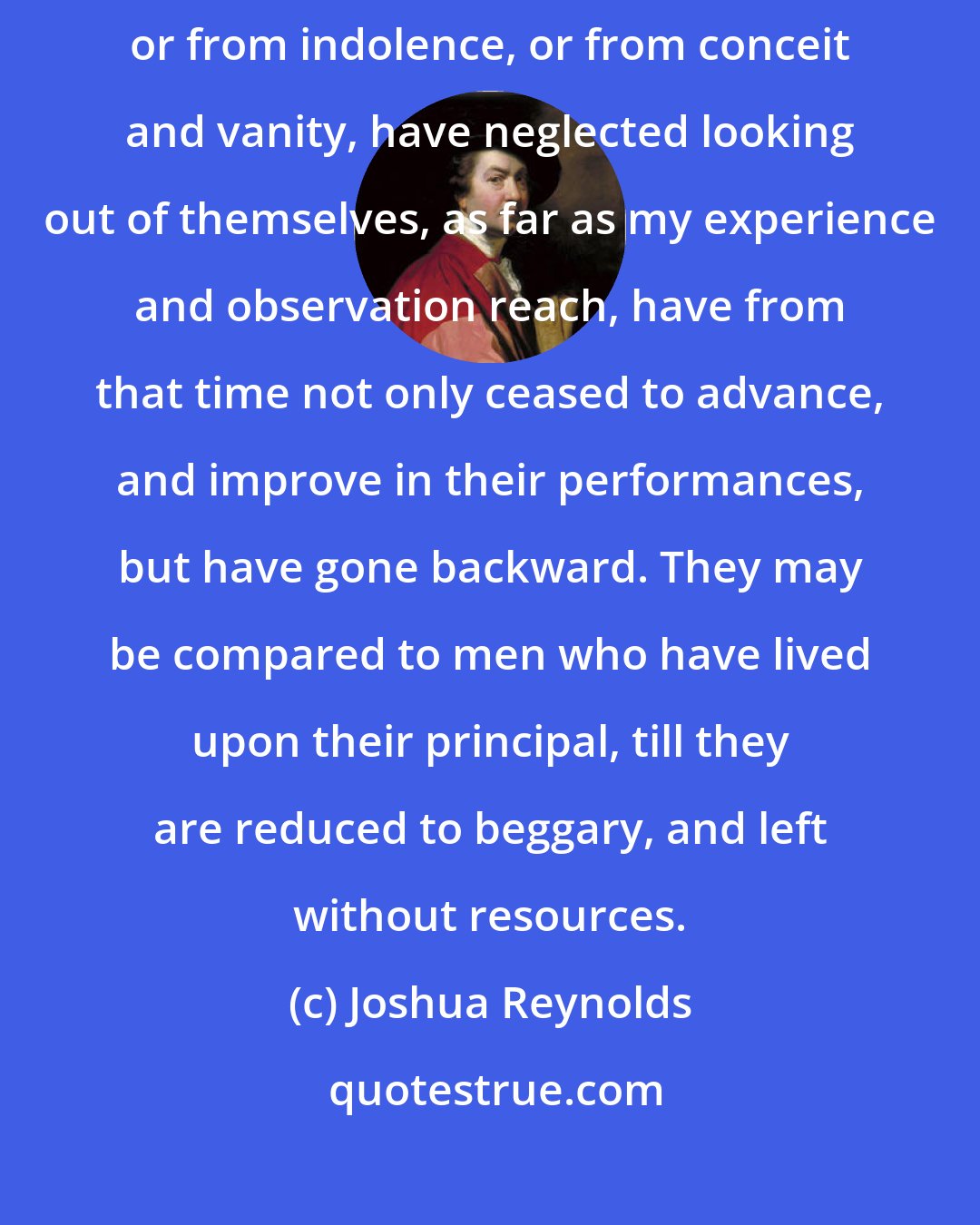 Joshua Reynolds: Those who, either from their own engagements and hurry of business, or from indolence, or from conceit and vanity, have neglected looking out of themselves, as far as my experience and observation reach, have from that time not only ceased to advance, and improve in their performances, but have gone backward. They may be compared to men who have lived upon their principal, till they are reduced to beggary, and left without resources.