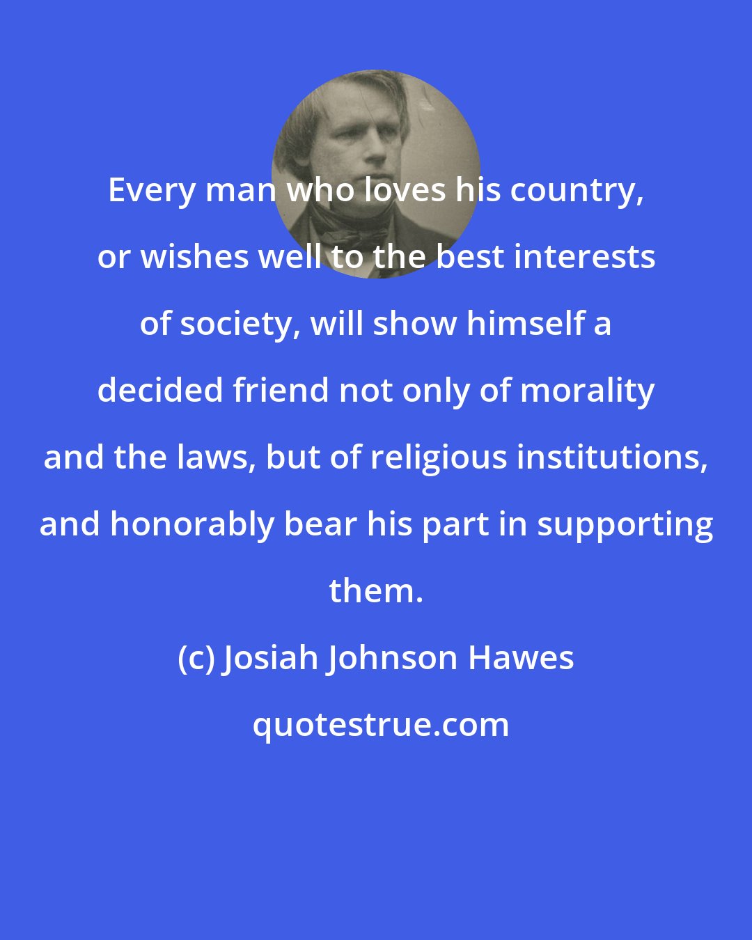 Josiah Johnson Hawes: Every man who loves his country, or wishes well to the best interests of society, will show himself a decided friend not only of morality and the laws, but of religious institutions, and honorably bear his part in supporting them.