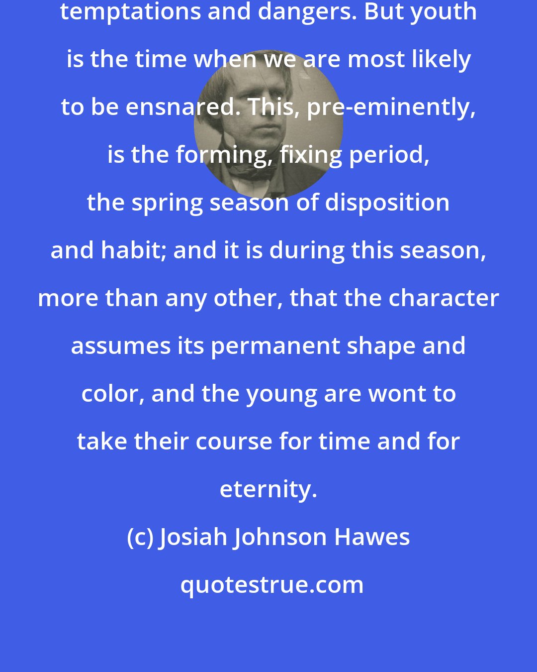 Josiah Johnson Hawes: Every period of life has its peculiar temptations and dangers. But youth is the time when we are most likely to be ensnared. This, pre-eminently, is the forming, fixing period, the spring season of disposition and habit; and it is during this season, more than any other, that the character assumes its permanent shape and color, and the young are wont to take their course for time and for eternity.