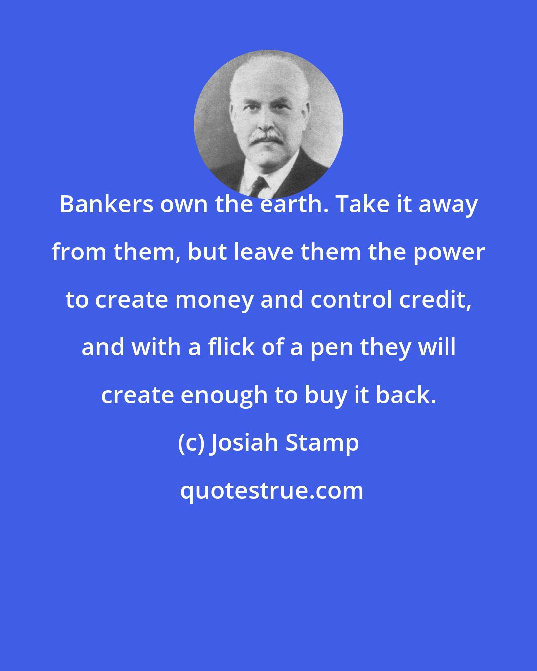 Josiah Stamp: Bankers own the earth. Take it away from them, but leave them the power to create money and control credit, and with a flick of a pen they will create enough to buy it back.