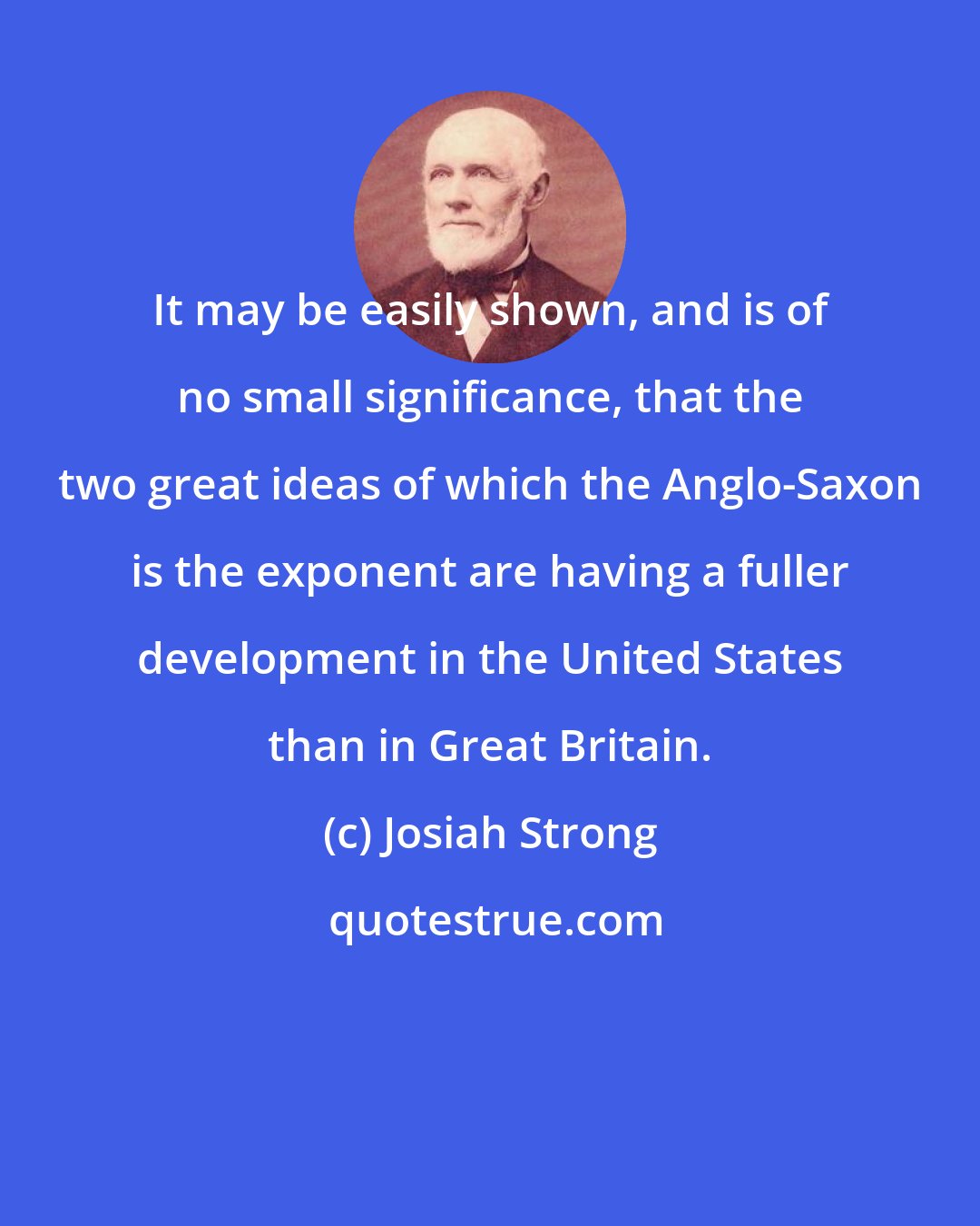 Josiah Strong: It may be easily shown, and is of no small significance, that the two great ideas of which the Anglo-Saxon is the exponent are having a fuller development in the United States than in Great Britain.