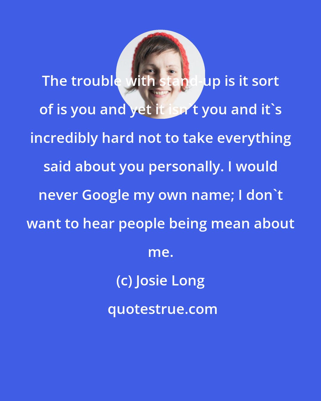 Josie Long: The trouble with stand-up is it sort of is you and yet it isn't you and it's incredibly hard not to take everything said about you personally. I would never Google my own name; I don't want to hear people being mean about me.