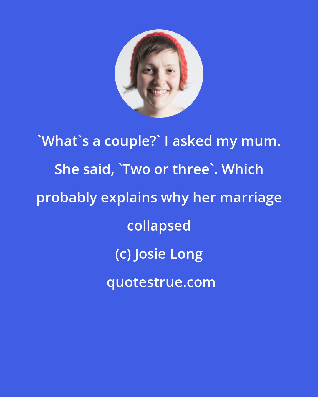 Josie Long: 'What's a couple?' I asked my mum. She said, 'Two or three'. Which probably explains why her marriage collapsed