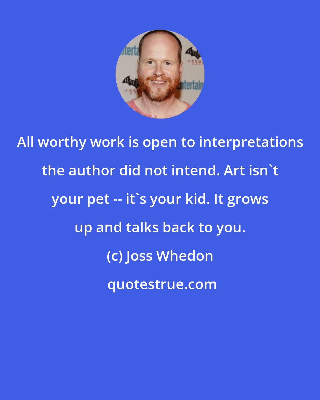 Joss Whedon: All worthy work is open to interpretations the author did not intend. Art isn't your pet -- it's your kid. It grows up and talks back to you.