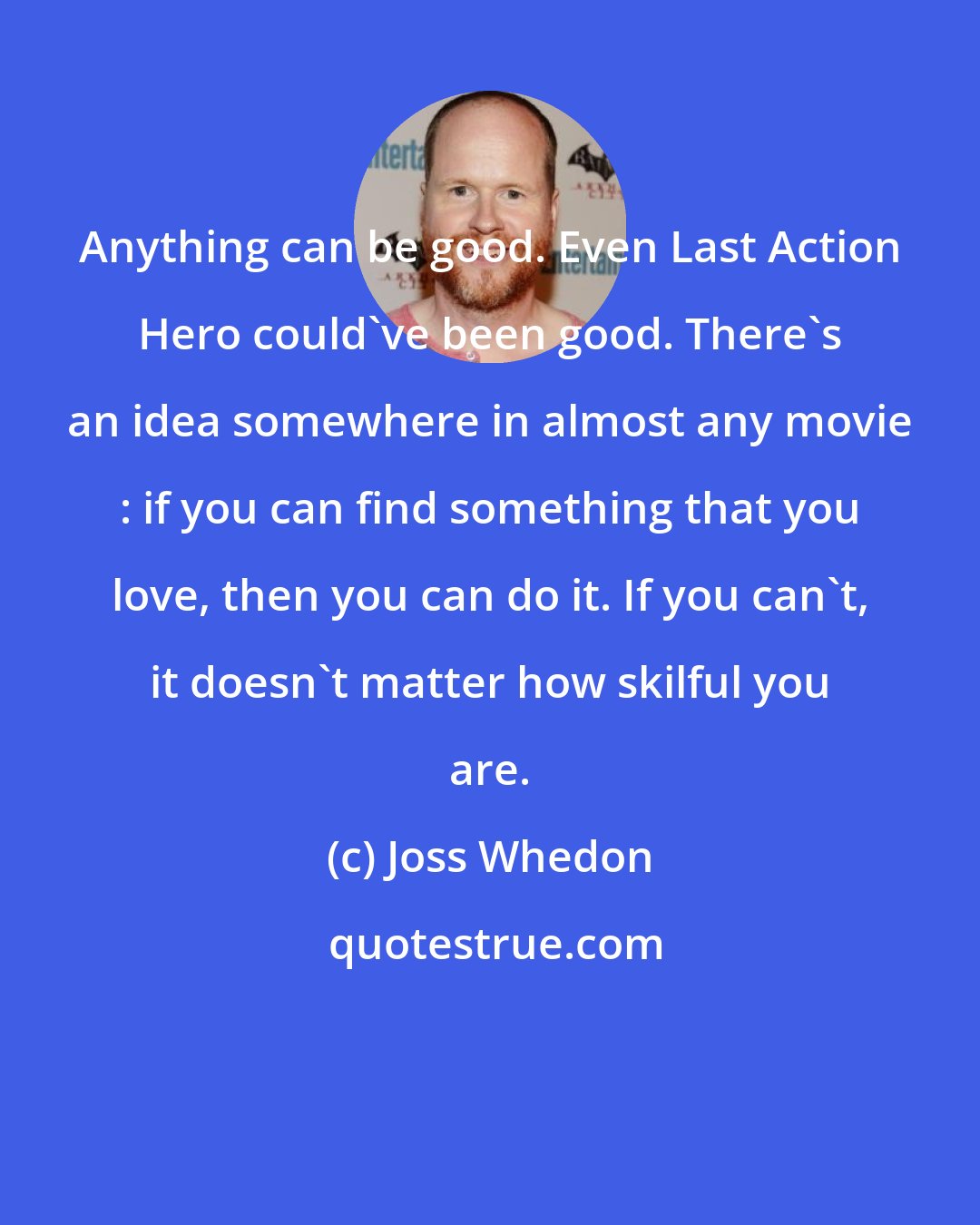 Joss Whedon: Anything can be good. Even Last Action Hero could've been good. There's an idea somewhere in almost any movie : if you can find something that you love, then you can do it. If you can't, it doesn't matter how skilful you are.