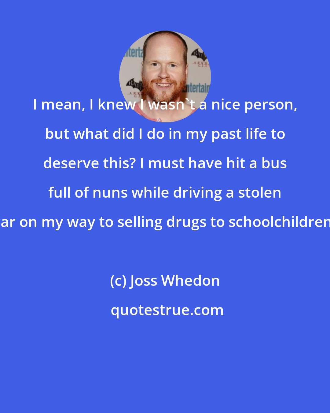 Joss Whedon: I mean, I knew I wasn't a nice person, but what did I do in my past life to deserve this? I must have hit a bus full of nuns while driving a stolen car on my way to selling drugs to schoolchildren!