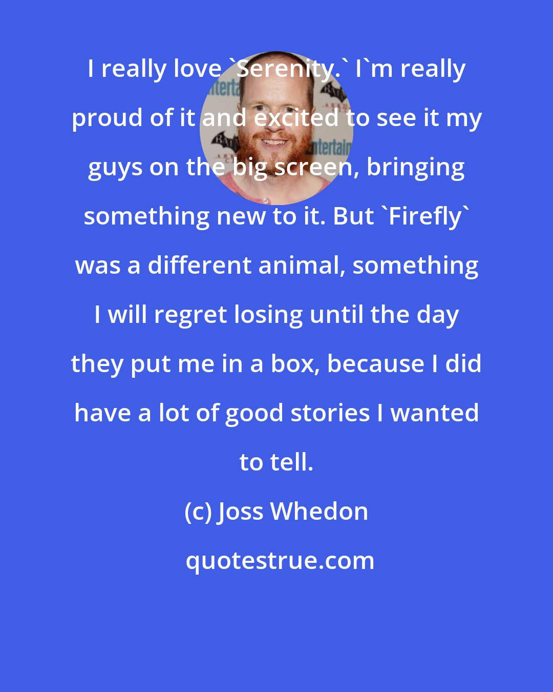 Joss Whedon: I really love `Serenity.' I'm really proud of it and excited to see it my guys on the big screen, bringing something new to it. But `Firefly' was a different animal, something I will regret losing until the day they put me in a box, because I did have a lot of good stories I wanted to tell.