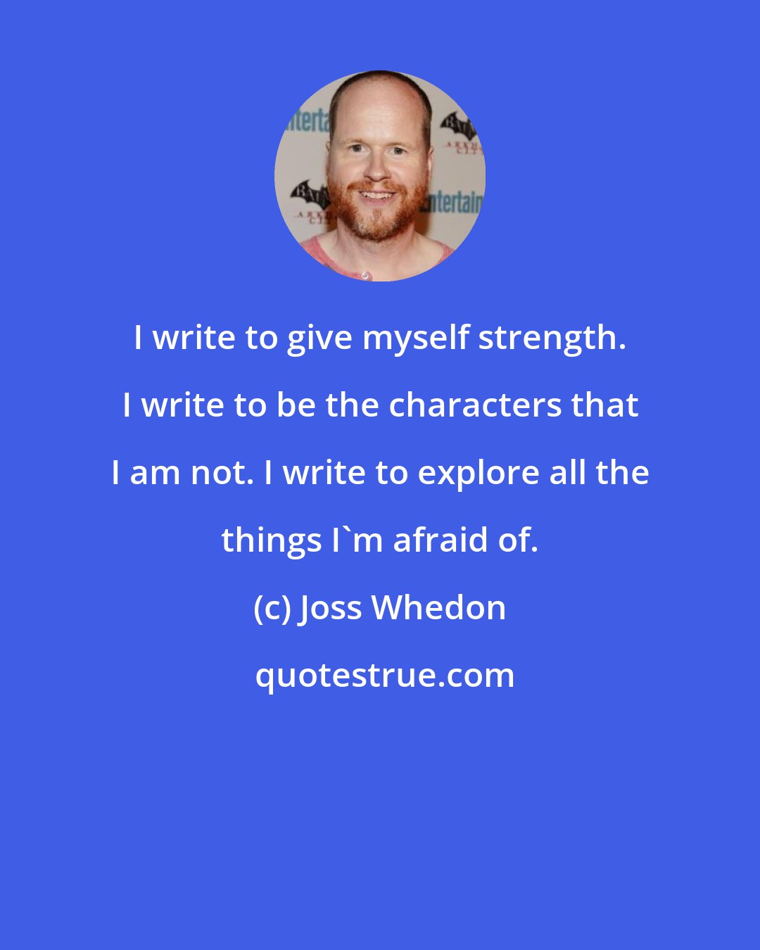 Joss Whedon: I write to give myself strength. I write to be the characters that I am not. I write to explore all the things I'm afraid of.