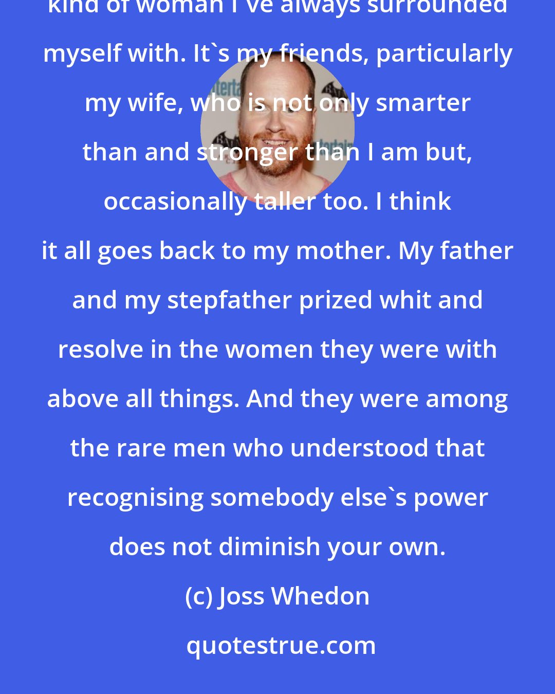 Joss Whedon: My mother really was an extraordinary, inspirational, tough, cool, sexy, funny woman and that's the kind of woman I've always surrounded myself with. It's my friends, particularly my wife, who is not only smarter than and stronger than I am but, occasionally taller too. I think it all goes back to my mother. My father and my stepfather prized whit and resolve in the women they were with above all things. And they were among the rare men who understood that recognising somebody else's power does not diminish your own.