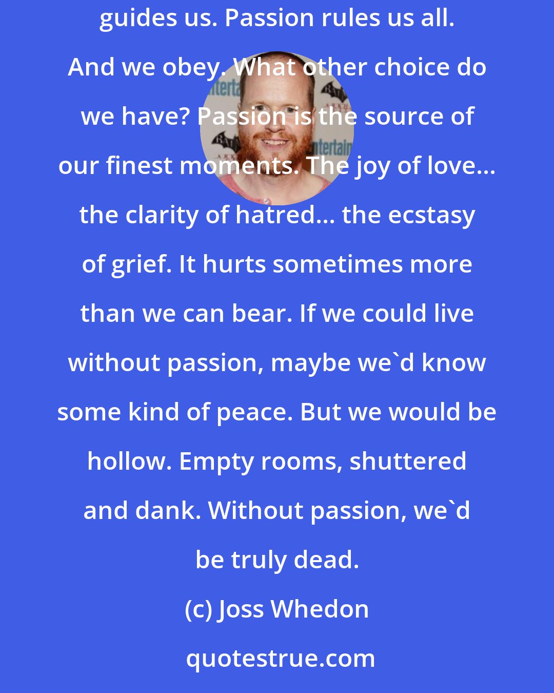 Joss Whedon: Passion. It lies in all of us. Sleeping... waiting... and though unwanted, unbidden, it will stir... open its jaws and howl. It speaks to us... guides us. Passion rules us all. And we obey. What other choice do we have? Passion is the source of our finest moments. The joy of love... the clarity of hatred... the ecstasy of grief. It hurts sometimes more than we can bear. If we could live without passion, maybe we'd know some kind of peace. But we would be hollow. Empty rooms, shuttered and dank. Without passion, we'd be truly dead.