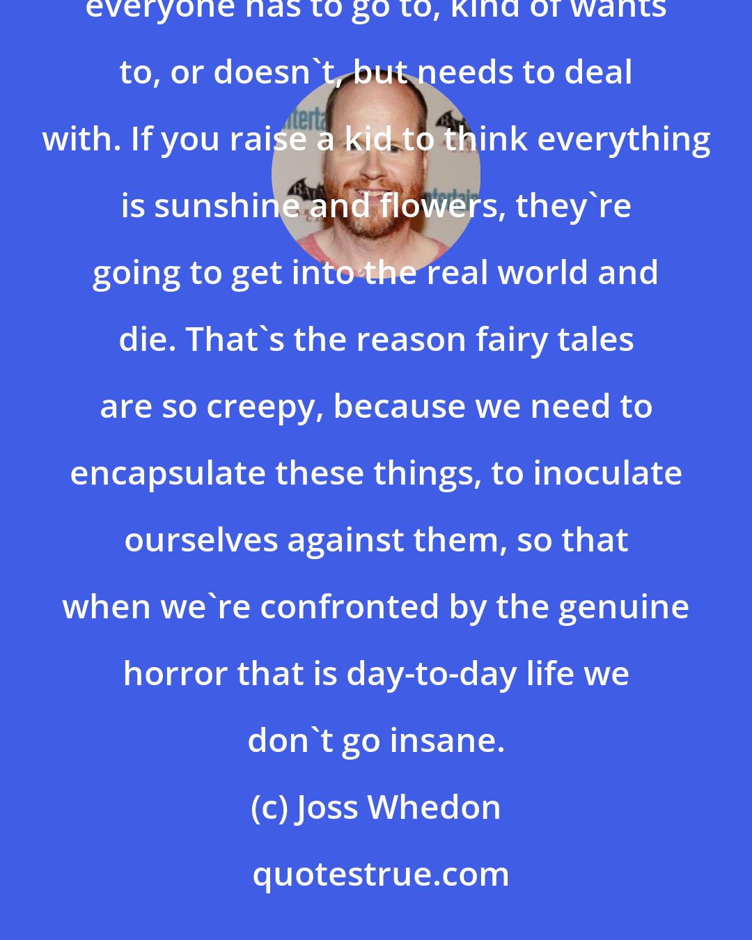 Joss Whedon: Stories come from violence, they come from sex. They come from death. They come from the dark places that everyone has to go to, kind of wants to, or doesn't, but needs to deal with. If you raise a kid to think everything is sunshine and flowers, they're going to get into the real world and die. That's the reason fairy tales are so creepy, because we need to encapsulate these things, to inoculate ourselves against them, so that when we're confronted by the genuine horror that is day-to-day life we don't go insane.