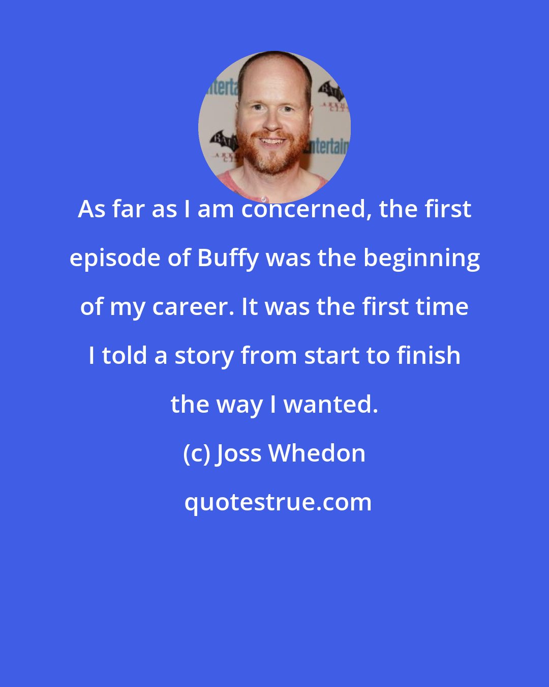 Joss Whedon: As far as I am concerned, the first episode of Buffy was the beginning of my career. It was the first time I told a story from start to finish the way I wanted.