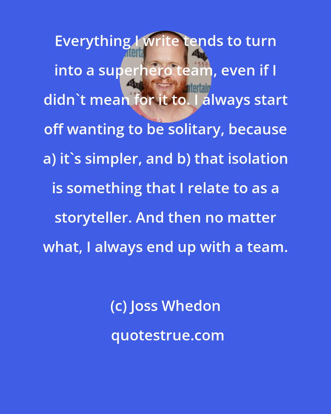 Joss Whedon: Everything I write tends to turn into a superhero team, even if I didn't mean for it to. I always start off wanting to be solitary, because a) it's simpler, and b) that isolation is something that I relate to as a storyteller. And then no matter what, I always end up with a team.