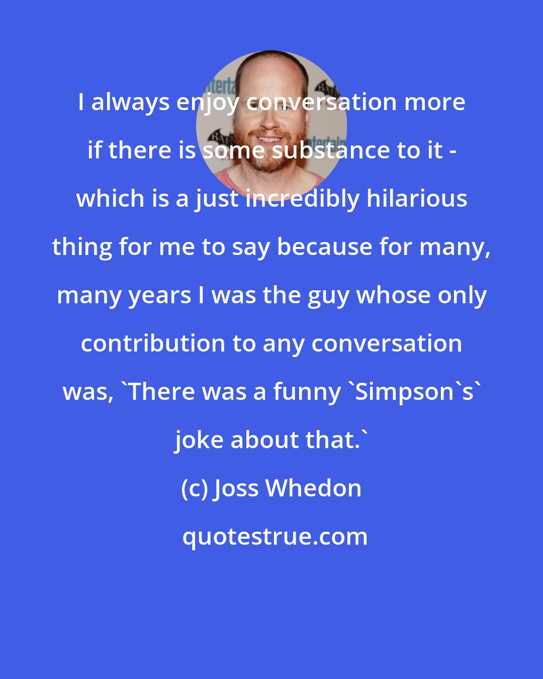 Joss Whedon: I always enjoy conversation more if there is some substance to it - which is a just incredibly hilarious thing for me to say because for many, many years I was the guy whose only contribution to any conversation was, 'There was a funny 'Simpson's' joke about that.'