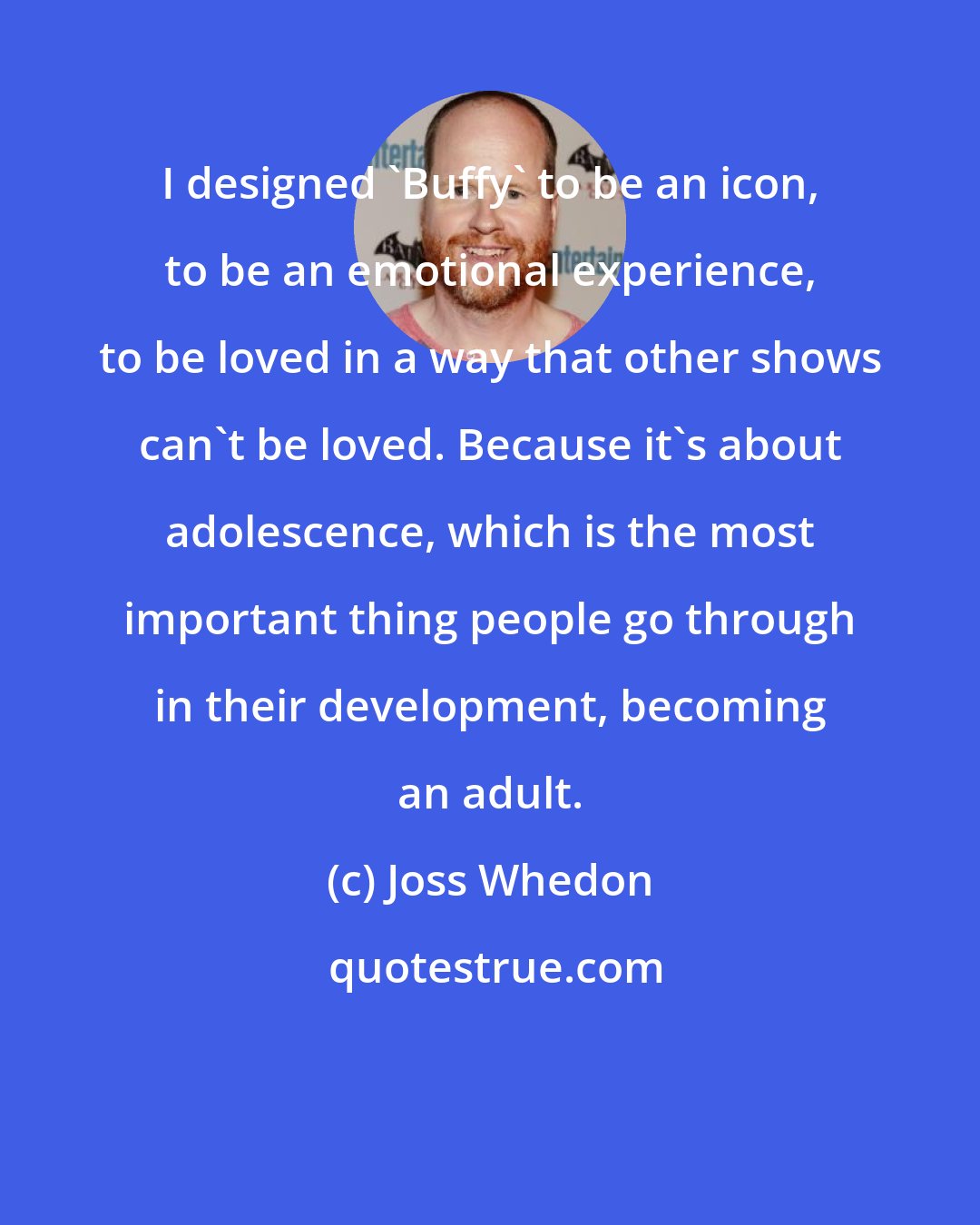 Joss Whedon: I designed 'Buffy' to be an icon, to be an emotional experience, to be loved in a way that other shows can't be loved. Because it's about adolescence, which is the most important thing people go through in their development, becoming an adult.