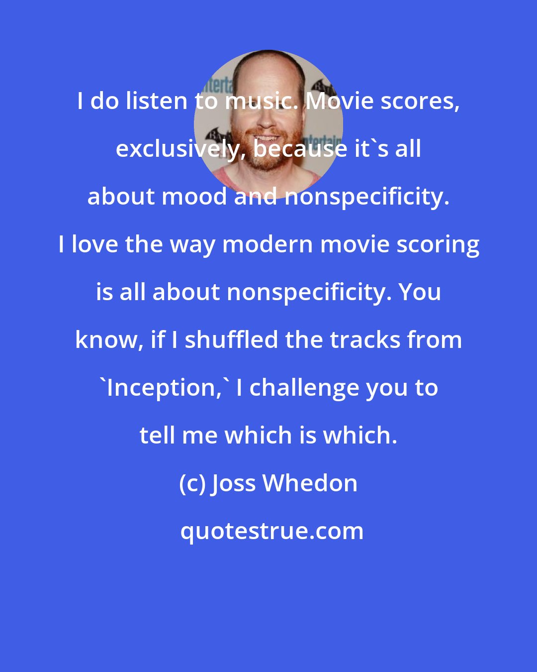 Joss Whedon: I do listen to music. Movie scores, exclusively, because it's all about mood and nonspecificity. I love the way modern movie scoring is all about nonspecificity. You know, if I shuffled the tracks from 'Inception,' I challenge you to tell me which is which.