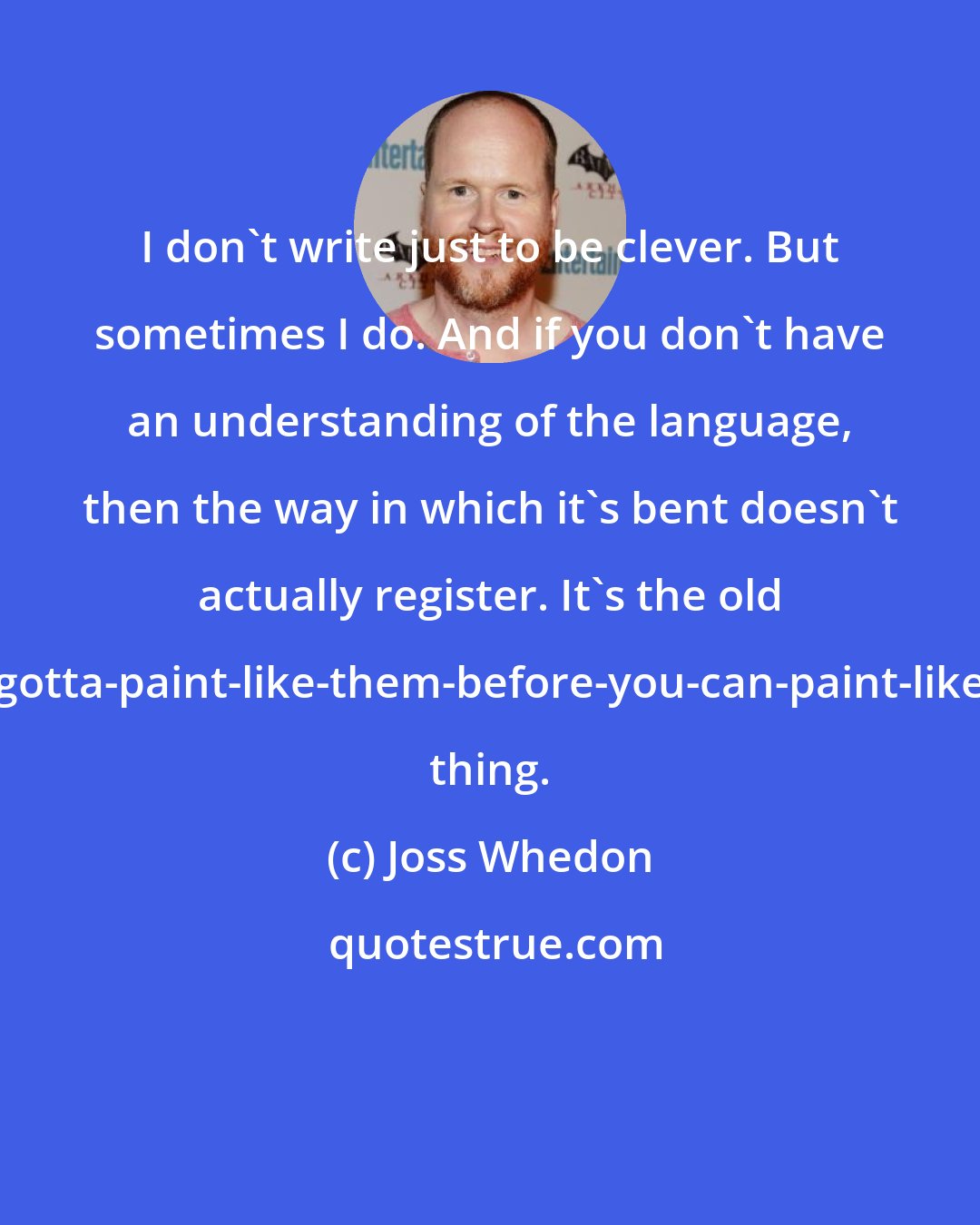 Joss Whedon: I don't write just to be clever. But sometimes I do. And if you don't have an understanding of the language, then the way in which it's bent doesn't actually register. It's the old you-gotta-paint-like-them-before-you-can-paint-like-you thing.