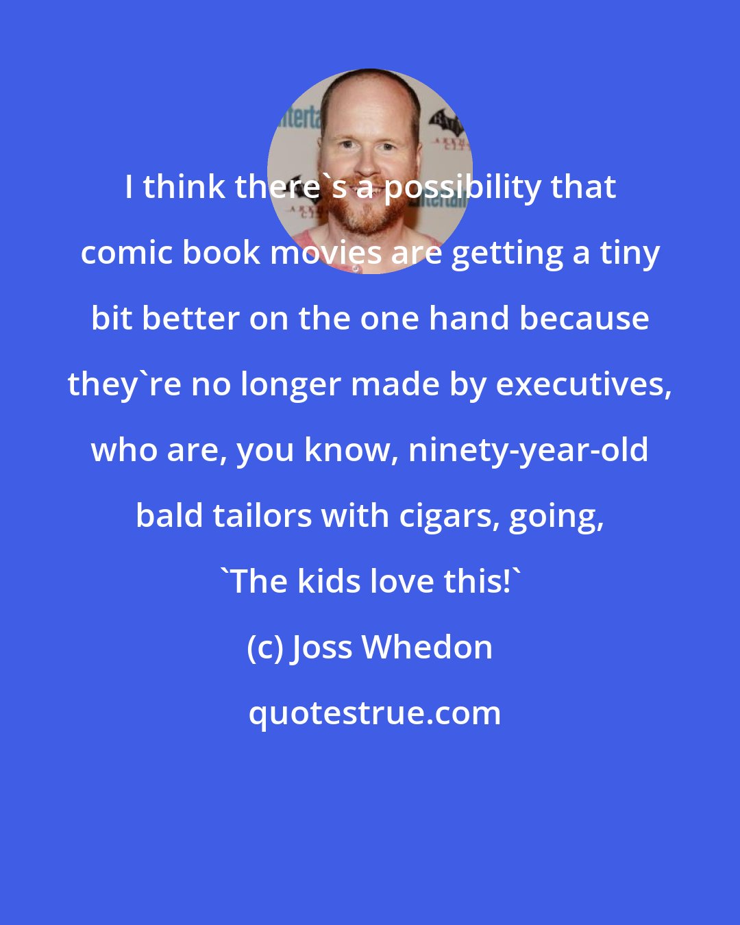 Joss Whedon: I think there's a possibility that comic book movies are getting a tiny bit better on the one hand because they're no longer made by executives, who are, you know, ninety-year-old bald tailors with cigars, going, 'The kids love this!'