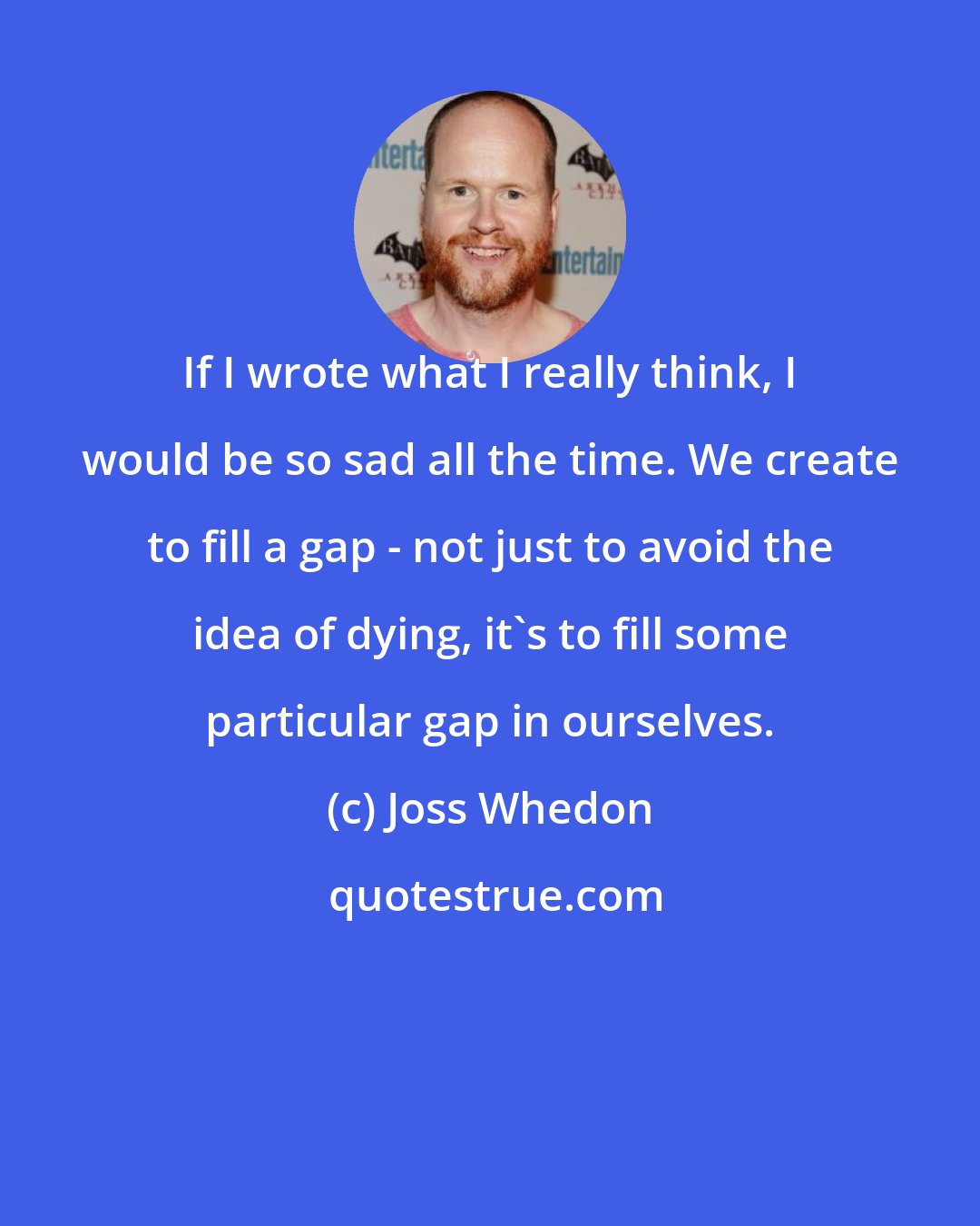 Joss Whedon: If I wrote what I really think, I would be so sad all the time. We create to fill a gap - not just to avoid the idea of dying, it's to fill some particular gap in ourselves.