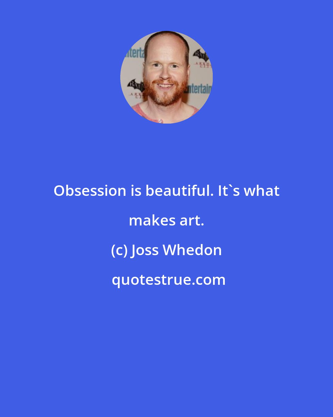 Joss Whedon: Obsession is beautiful. It's what makes art.