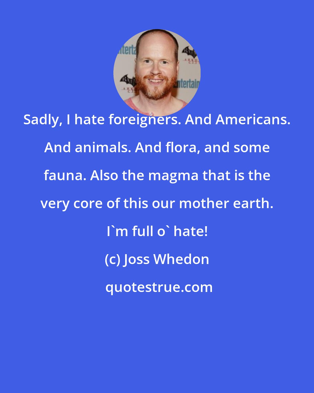 Joss Whedon: Sadly, I hate foreigners. And Americans. And animals. And flora, and some fauna. Also the magma that is the very core of this our mother earth. I'm full o' hate!