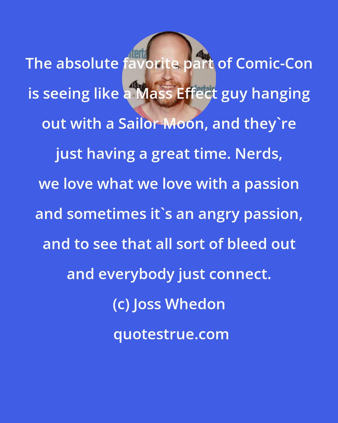 Joss Whedon: The absolute favorite part of Comic-Con is seeing like a Mass Effect guy hanging out with a Sailor Moon, and they're just having a great time. Nerds, we love what we love with a passion and sometimes it's an angry passion, and to see that all sort of bleed out and everybody just connect.