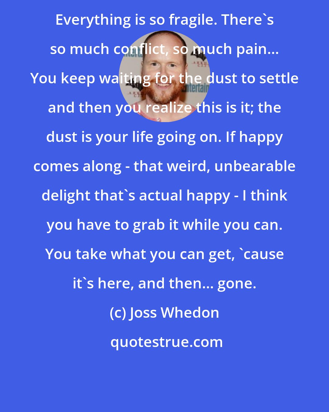 Joss Whedon: Everything is so fragile. There's so much conflict, so much pain... You keep waiting for the dust to settle and then you realize this is it; the dust is your life going on. If happy comes along - that weird, unbearable delight that's actual happy - I think you have to grab it while you can. You take what you can get, 'cause it's here, and then... gone.