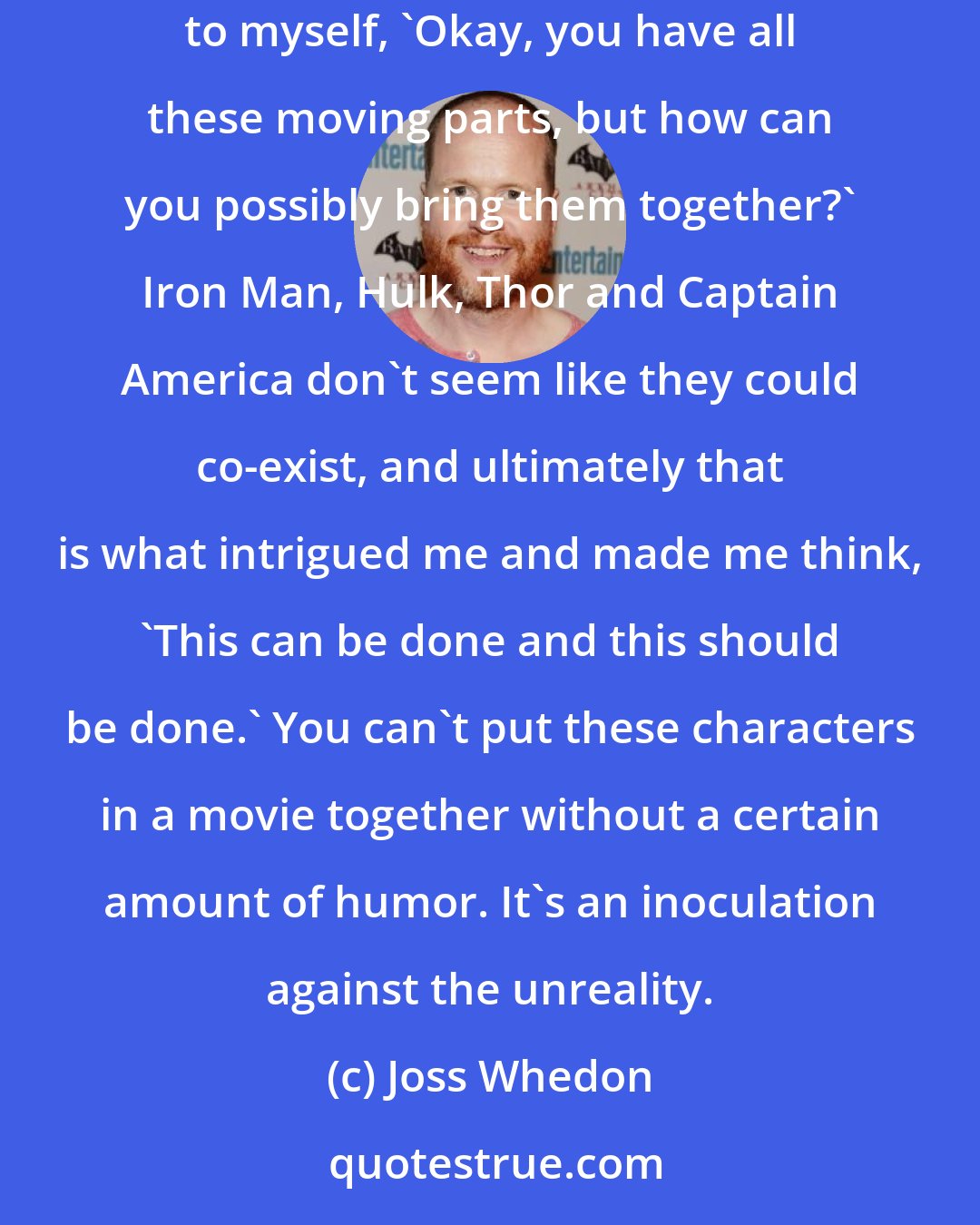 Joss Whedon: I am a huge fan of what Marvel has established. But when they first came to me, Thor and Captain America were not even close to being finished. I thought to myself, 'Okay, you have all these moving parts, but how can you possibly bring them together?' Iron Man, Hulk, Thor and Captain America don't seem like they could co-exist, and ultimately that is what intrigued me and made me think, 'This can be done and this should be done.' You can't put these characters in a movie together without a certain amount of humor. It's an inoculation against the unreality.