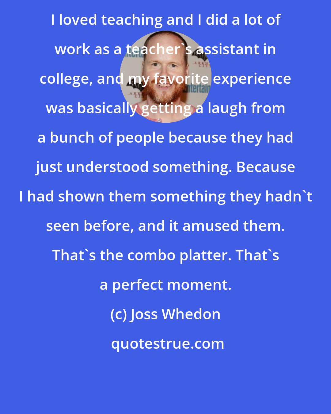 Joss Whedon: I loved teaching and I did a lot of work as a teacher's assistant in college, and my favorite experience was basically getting a laugh from a bunch of people because they had just understood something. Because I had shown them something they hadn't seen before, and it amused them. That's the combo platter. That's a perfect moment.