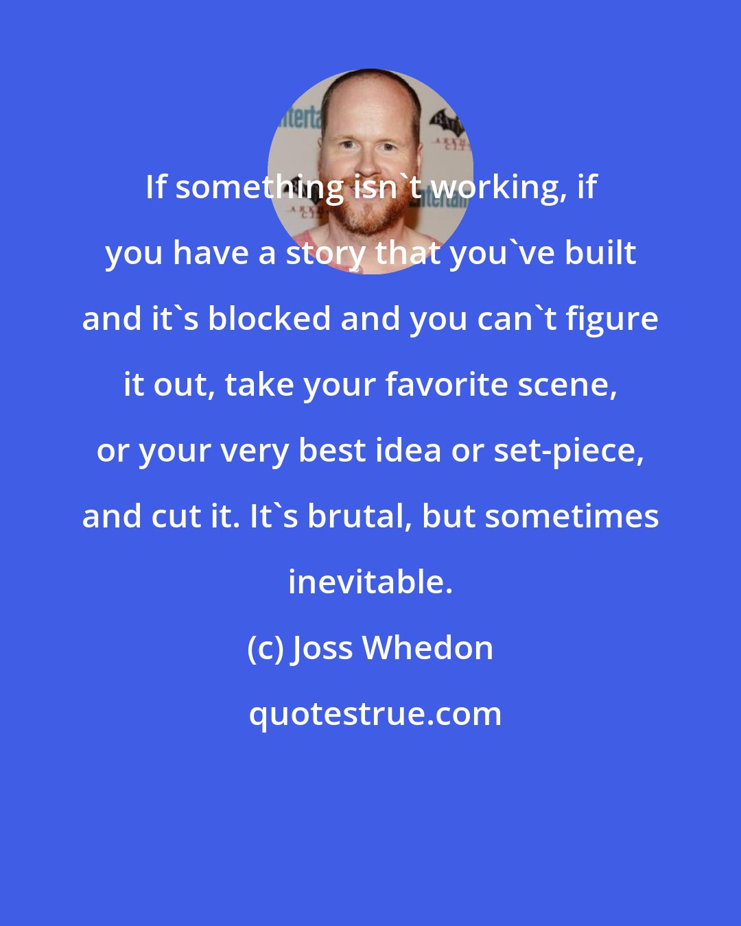 Joss Whedon: If something isn't working, if you have a story that you've built and it's blocked and you can't figure it out, take your favorite scene, or your very best idea or set-piece, and cut it. It's brutal, but sometimes inevitable.