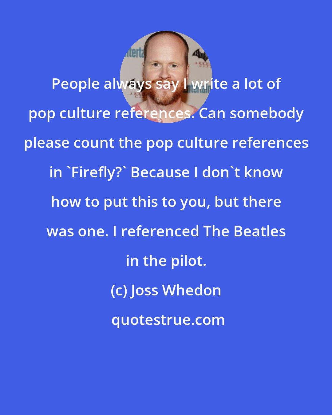 Joss Whedon: People always say I write a lot of pop culture references. Can somebody please count the pop culture references in 'Firefly?' Because I don't know how to put this to you, but there was one. I referenced The Beatles in the pilot.