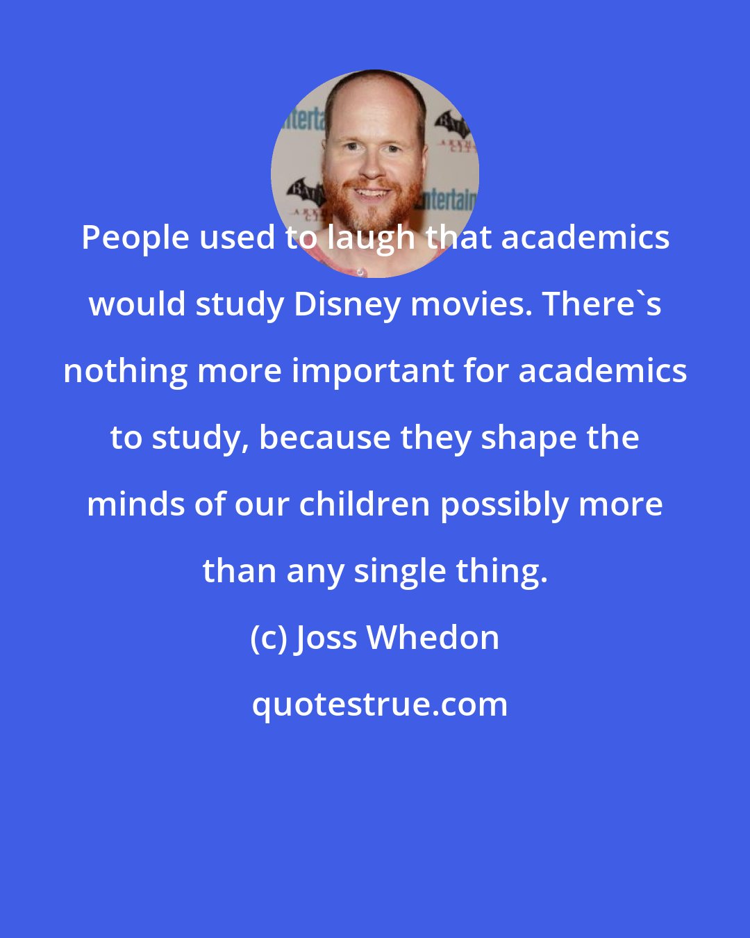 Joss Whedon: People used to laugh that academics would study Disney movies. There's nothing more important for academics to study, because they shape the minds of our children possibly more than any single thing.