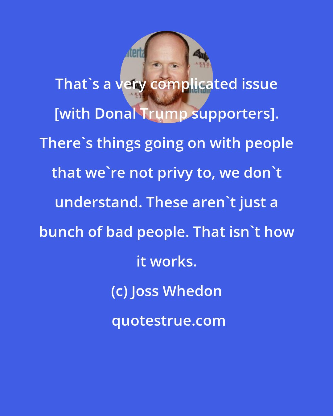 Joss Whedon: That's a very complicated issue [with Donal Trump supporters]. There's things going on with people that we're not privy to, we don't understand. These aren't just a bunch of bad people. That isn't how it works.