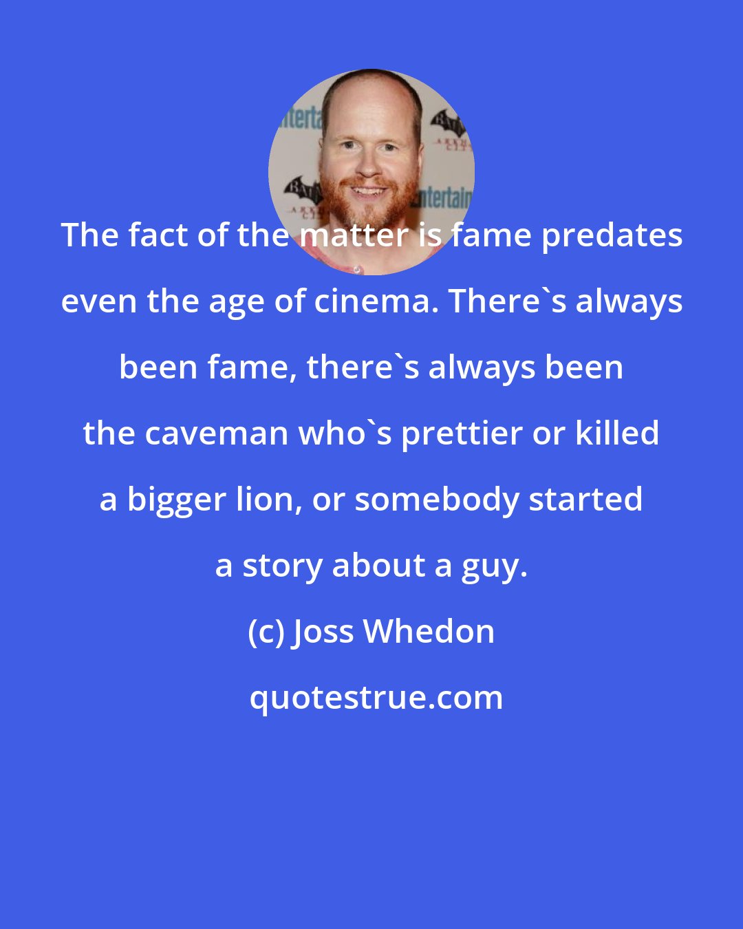 Joss Whedon: The fact of the matter is fame predates even the age of cinema. There's always been fame, there's always been the caveman who's prettier or killed a bigger lion, or somebody started a story about a guy.