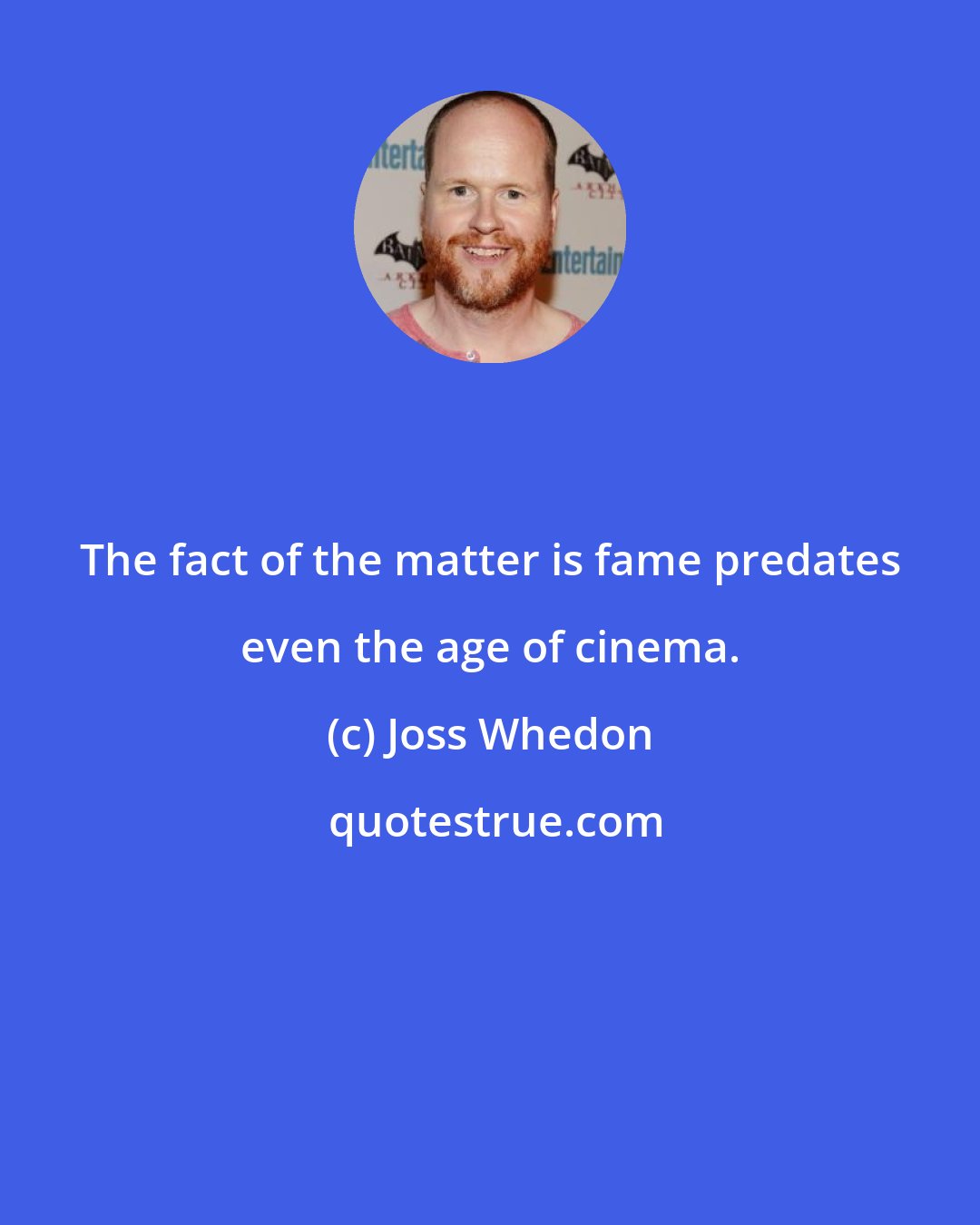 Joss Whedon: The fact of the matter is fame predates even the age of cinema.