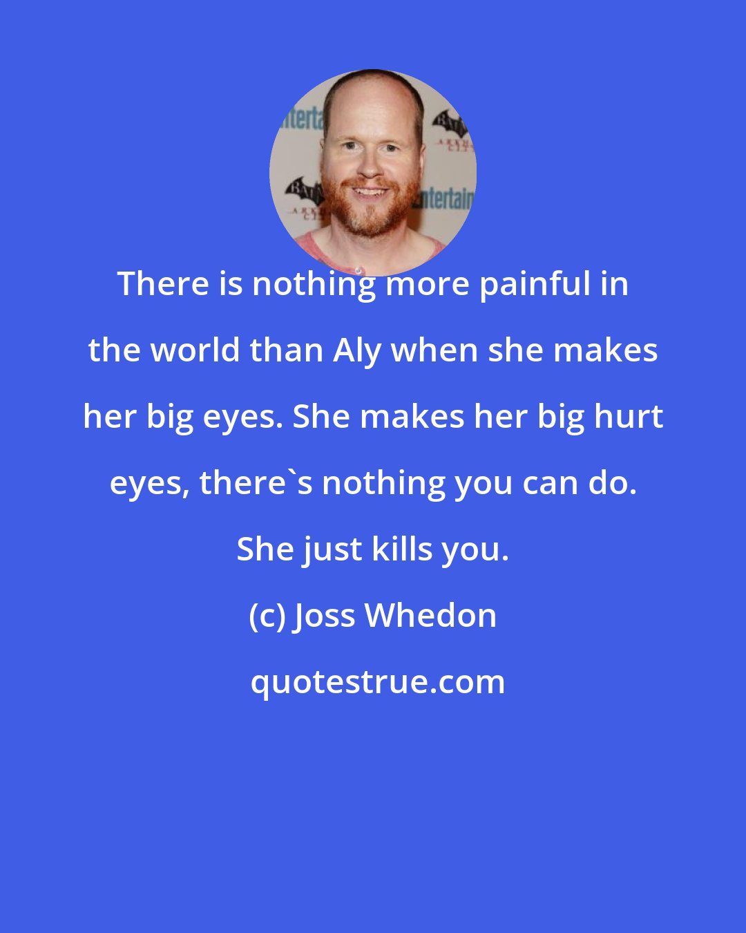 Joss Whedon: There is nothing more painful in the world than Aly when she makes her big eyes. She makes her big hurt eyes, there's nothing you can do. She just kills you.
