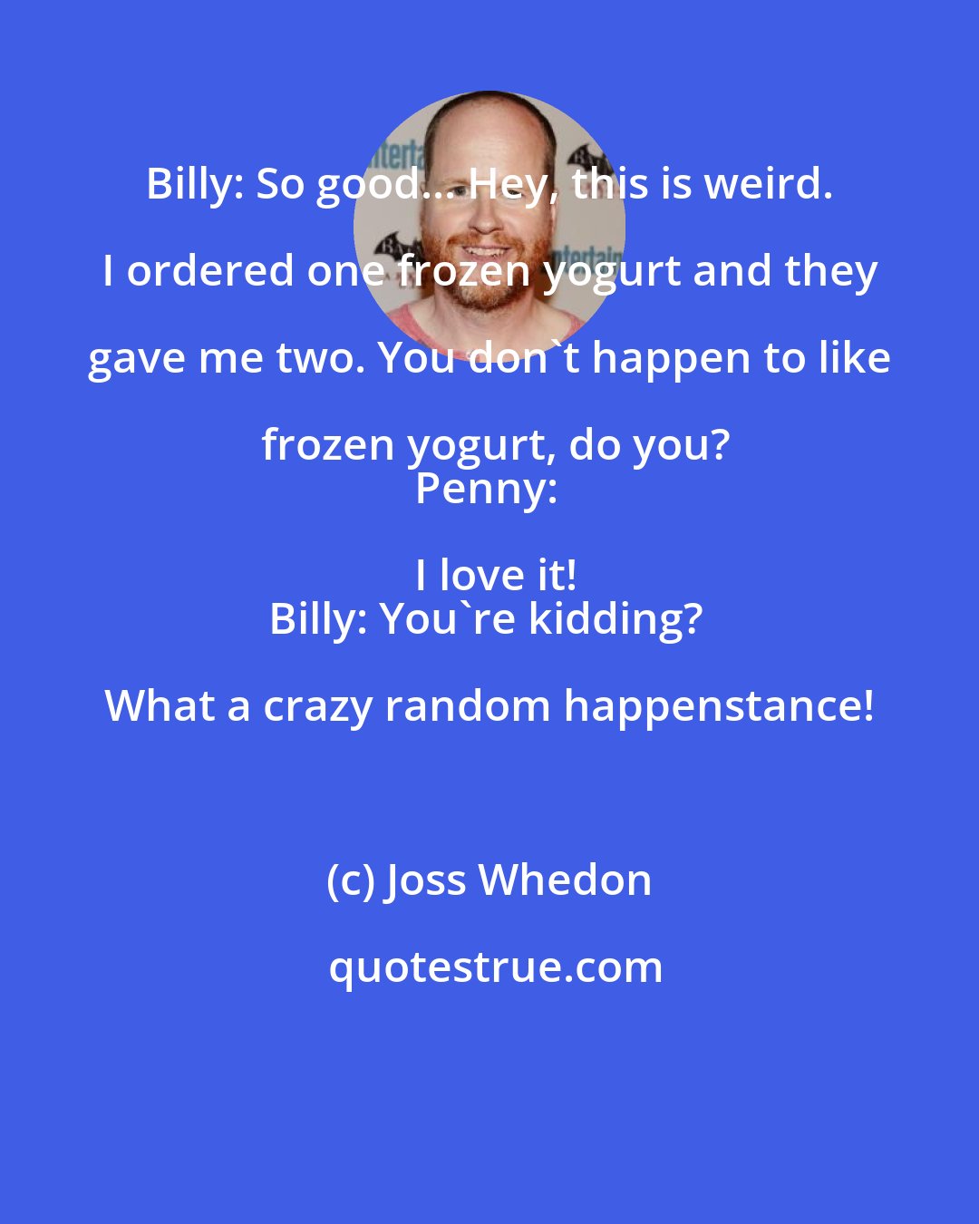 Joss Whedon: Billy: So good... Hey, this is weird. I ordered one frozen yogurt and they gave me two. You don't happen to like frozen yogurt, do you?
Penny: I love it!
Billy: You're kidding? What a crazy random happenstance!