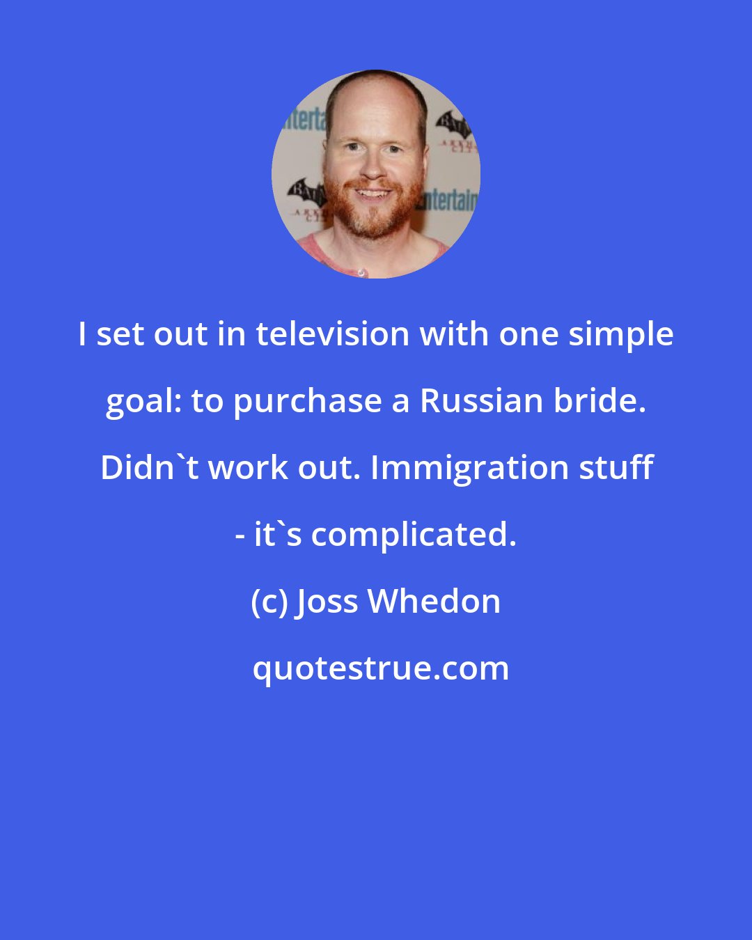 Joss Whedon: I set out in television with one simple goal: to purchase a Russian bride. Didn't work out. Immigration stuff - it's complicated.