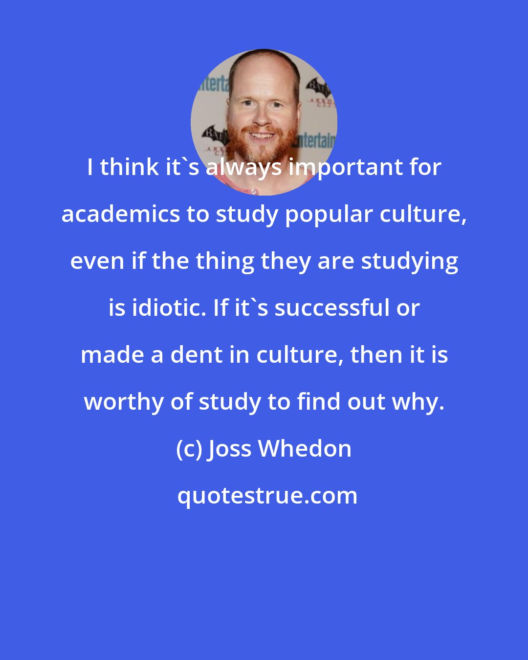 Joss Whedon: I think it's always important for academics to study popular culture, even if the thing they are studying is idiotic. If it's successful or made a dent in culture, then it is worthy of study to find out why.