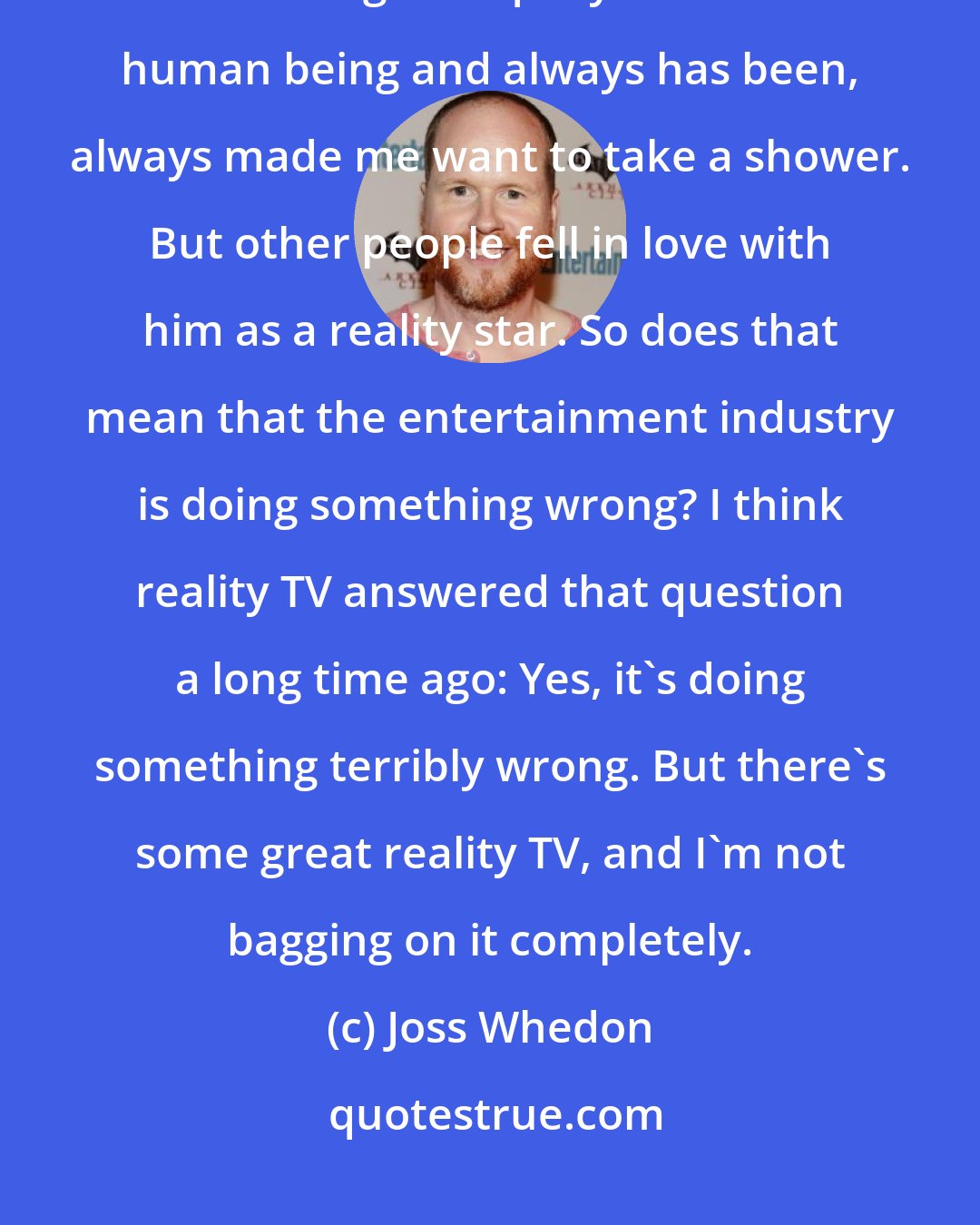 Joss Whedon: I've seen [Donald Trump] appear in a film or a TV show cameo or the tabloids, and he's a grotesquely distasteful human being and always has been, always made me want to take a shower. But other people fell in love with him as a reality star. So does that mean that the entertainment industry is doing something wrong? I think reality TV answered that question a long time ago: Yes, it's doing something terribly wrong. But there's some great reality TV, and I'm not bagging on it completely.