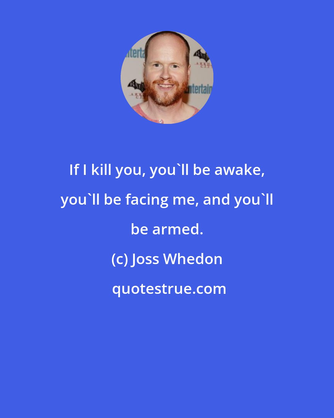 Joss Whedon: If I kill you, you'll be awake, you'll be facing me, and you'll be armed.