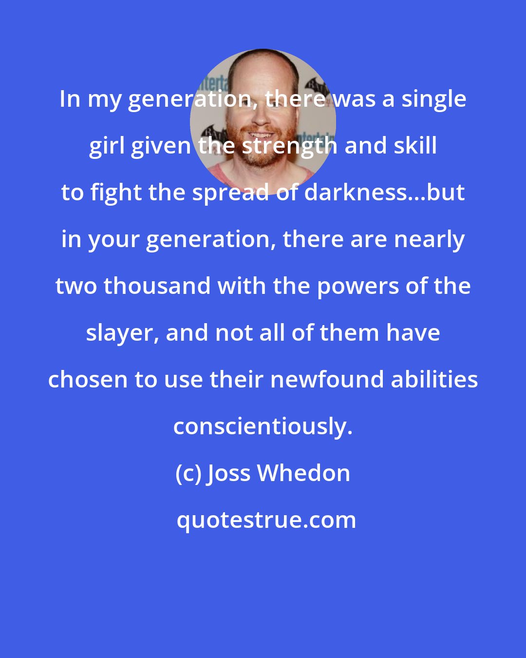 Joss Whedon: In my generation, there was a single girl given the strength and skill to fight the spread of darkness...but in your generation, there are nearly two thousand with the powers of the slayer, and not all of them have chosen to use their newfound abilities conscientiously.