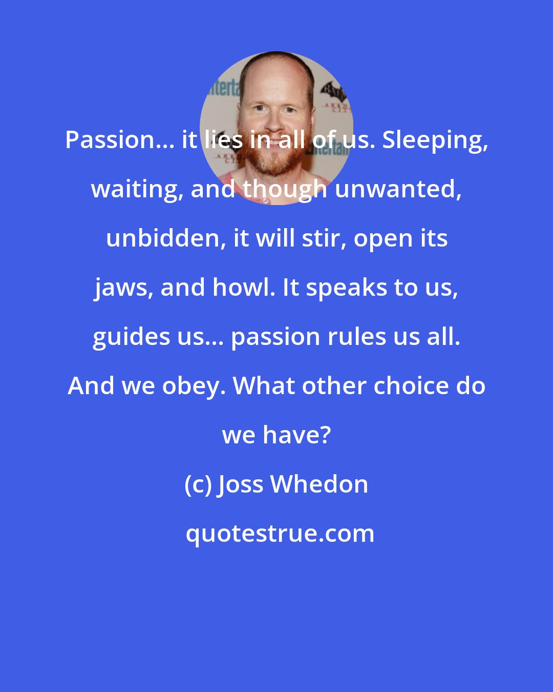 Joss Whedon: Passion... it lies in all of us. Sleeping, waiting, and though unwanted, unbidden, it will stir, open its jaws, and howl. It speaks to us, guides us... passion rules us all. And we obey. What other choice do we have?