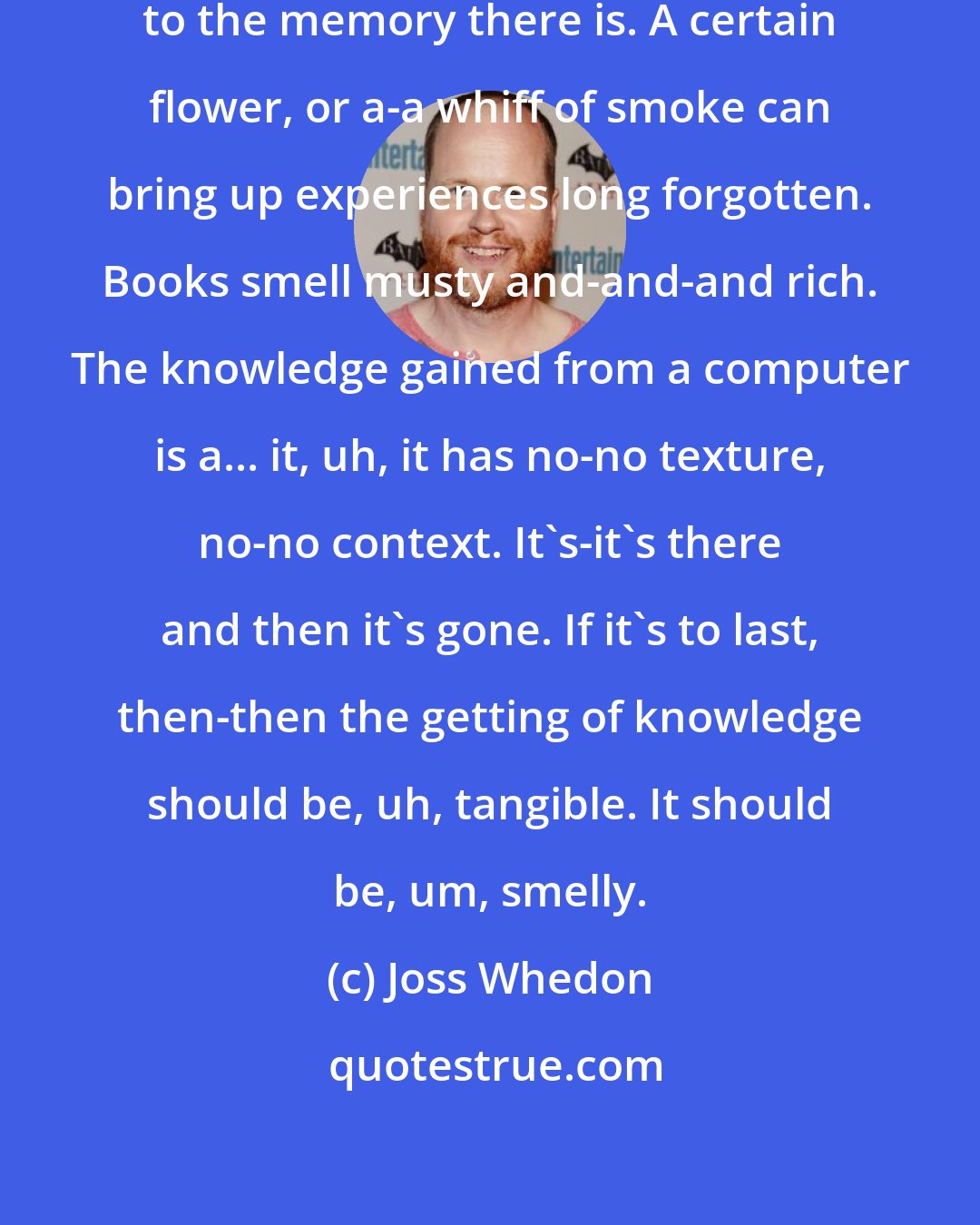 Joss Whedon: Smell is the most powerful trigger to the memory there is. A certain flower, or a-a whiff of smoke can bring up experiences long forgotten. Books smell musty and-and-and rich. The knowledge gained from a computer is a... it, uh, it has no-no texture, no-no context. It's-it's there and then it's gone. If it's to last, then-then the getting of knowledge should be, uh, tangible. It should be, um, smelly.