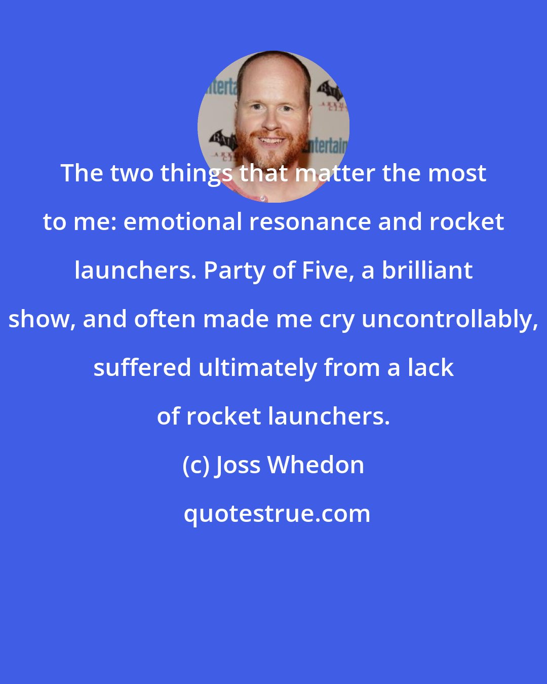 Joss Whedon: The two things that matter the most to me: emotional resonance and rocket launchers. Party of Five, a brilliant show, and often made me cry uncontrollably, suffered ultimately from a lack of rocket launchers.