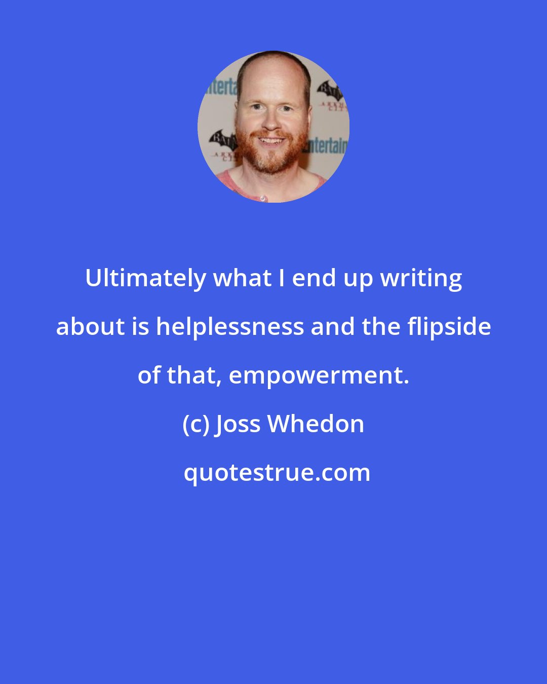 Joss Whedon: Ultimately what I end up writing about is helplessness and the flipside of that, empowerment.