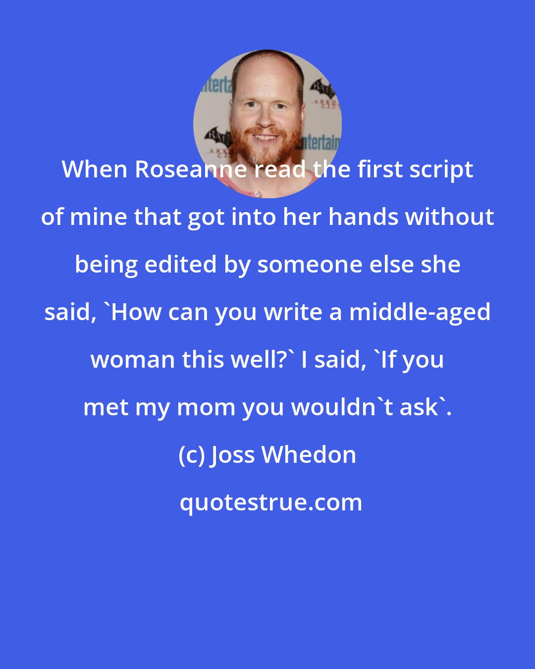 Joss Whedon: When Roseanne read the first script of mine that got into her hands without being edited by someone else she said, 'How can you write a middle-aged woman this well?' I said, 'If you met my mom you wouldn't ask'.